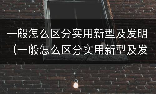 一般怎么区分实用新型及发明（一般怎么区分实用新型及发明型）
