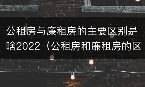 公租房与廉租房的主要区别是啥2022（公租房和廉租房的区别是什么?）
