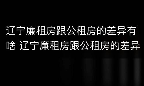 辽宁廉租房跟公租房的差异有啥 辽宁廉租房跟公租房的差异有啥影响