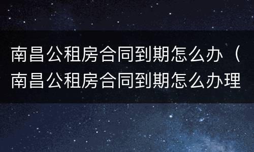 南昌公租房合同到期怎么办（南昌公租房合同到期怎么办理续签）