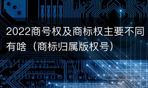 2022商号权及商标权主要不同有啥（商标归属版权号）