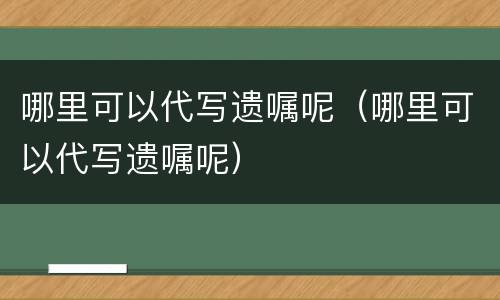 哪里可以代写遗嘱呢（哪里可以代写遗嘱呢）