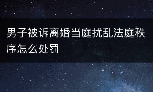 男子被诉离婚当庭扰乱法庭秩序怎么处罚