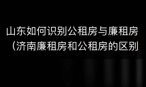 山东如何识别公租房与廉租房（济南廉租房和公租房的区别）