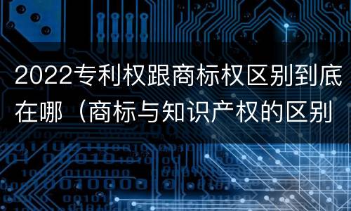 2022专利权跟商标权区别到底在哪（商标与知识产权的区别）