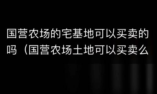国营农场的宅基地可以买卖的吗（国营农场土地可以买卖么）