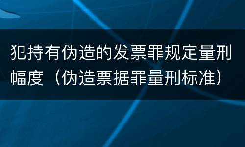 犯持有伪造的发票罪规定量刑幅度（伪造票据罪量刑标准）