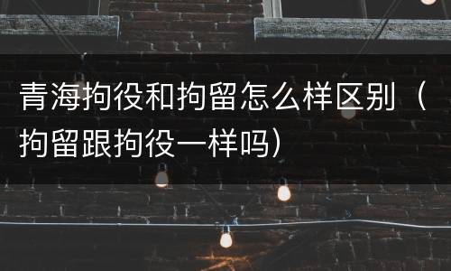青海拘役和拘留怎么样区别（拘留跟拘役一样吗）