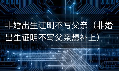 非婚出生证明不写父亲（非婚出生证明不写父亲想补上）