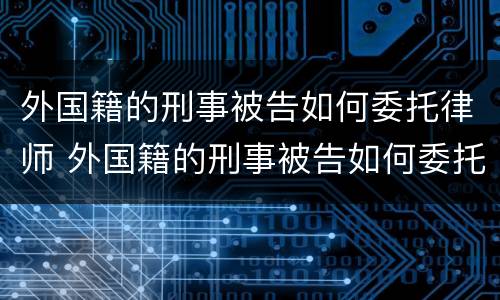 外国籍的刑事被告如何委托律师 外国籍的刑事被告如何委托律师辩护