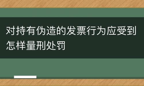 对持有伪造的发票行为应受到怎样量刑处罚