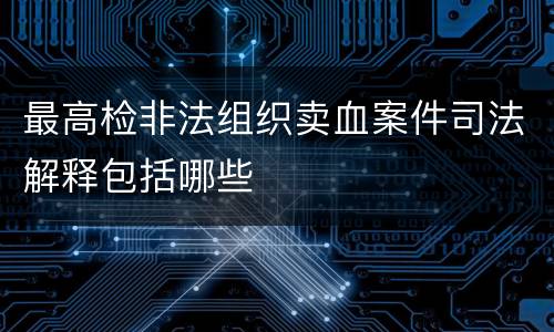 最高检非法组织卖血案件司法解释包括哪些