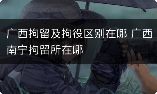 广西拘留及拘役区别在哪 广西南宁拘留所在哪