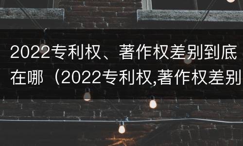 2022专利权、著作权差别到底在哪（2022专利权,著作权差别到底在哪呢）