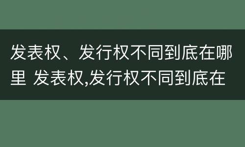 发表权、发行权不同到底在哪里 发表权,发行权不同到底在哪里发布
