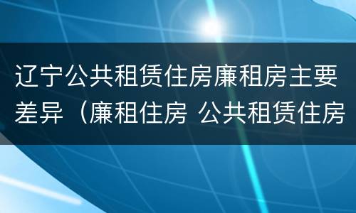 辽宁公共租赁住房廉租房主要差异（廉租住房 公共租赁住房）