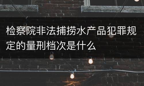 检察院非法捕捞水产品犯罪规定的量刑档次是什么