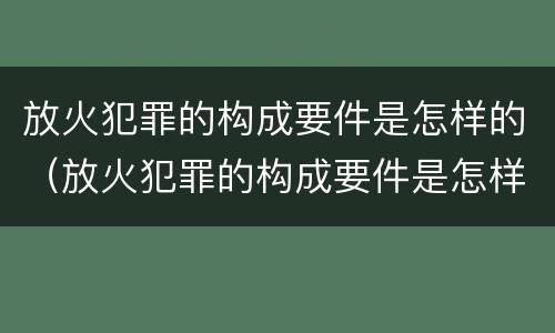 放火犯罪的构成要件是怎样的（放火犯罪的构成要件是怎样的处理）
