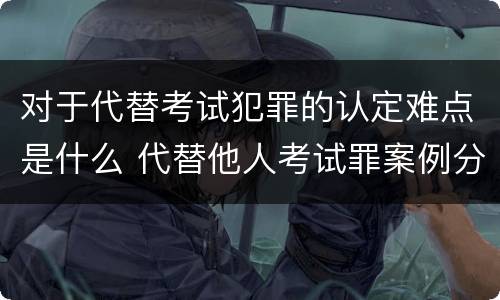 对于代替考试犯罪的认定难点是什么 代替他人考试罪案例分析