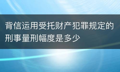 背信运用受托财产犯罪规定的刑事量刑幅度是多少
