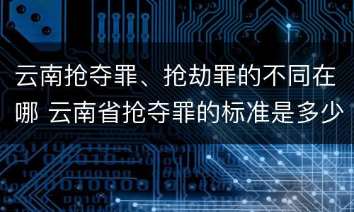 云南抢夺罪、抢劫罪的不同在哪 云南省抢夺罪的标准是多少?