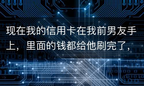 现在我的信用卡在我前男友手上，里面的钱都给他刷完了，我能报警吗