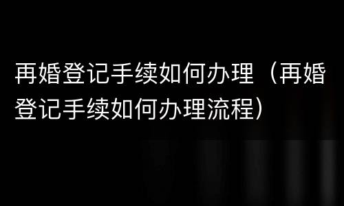 再婚登记手续如何办理（再婚登记手续如何办理流程）