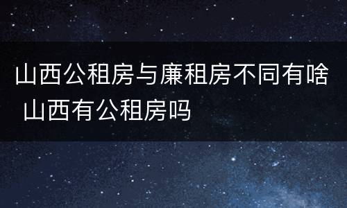 山西公租房与廉租房不同有啥 山西有公租房吗