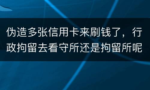 伪造多张信用卡来刷钱了，行政拘留去看守所还是拘留所呢