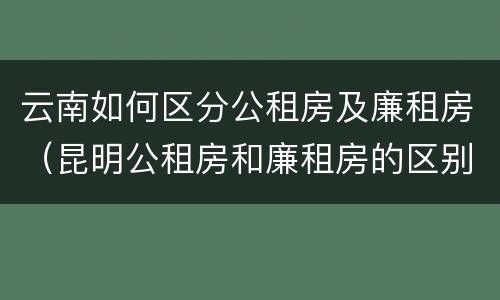 云南如何区分公租房及廉租房（昆明公租房和廉租房的区别）