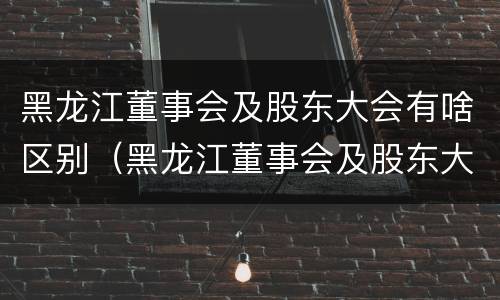 黑龙江董事会及股东大会有啥区别（黑龙江董事会及股东大会有啥区别呢）