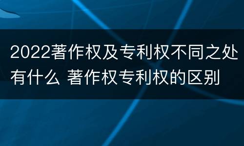 2022著作权及专利权不同之处有什么 著作权专利权的区别