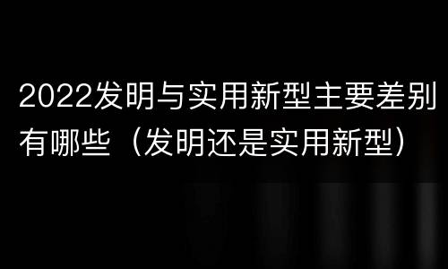 2022发明与实用新型主要差别有哪些（发明还是实用新型）