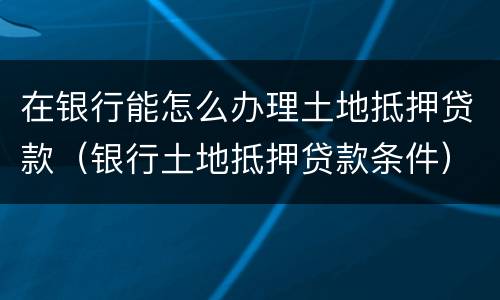 在银行能怎么办理土地抵押贷款（银行土地抵押贷款条件）