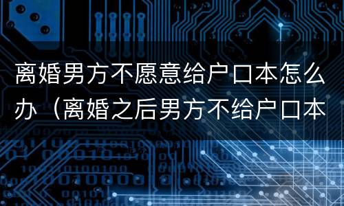 离婚男方不愿意给户口本怎么办（离婚之后男方不给户口本怎么办）