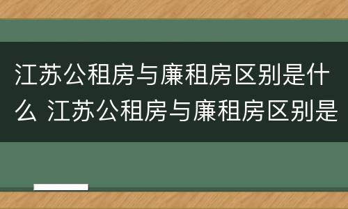 江苏公租房与廉租房区别是什么 江苏公租房与廉租房区别是什么意思