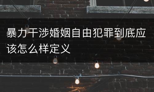 暴力干涉婚姻自由犯罪到底应该怎么样定义 暴力干涉婚姻自由犯罪到底应该怎么样定义