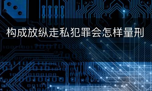 构成放纵走私犯罪会怎样量刑