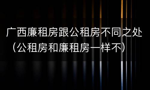 广西廉租房跟公租房不同之处（公租房和廉租房一样不）