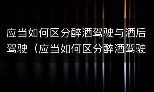应当如何区分醉酒驾驶与酒后驾驶（应当如何区分醉酒驾驶与酒后驾驶）