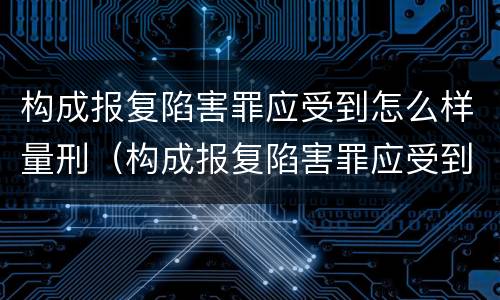 构成报复陷害罪应受到怎么样量刑（构成报复陷害罪应受到怎么样量刑的处罚）