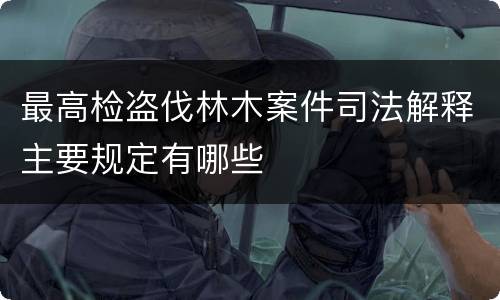 最高检盗伐林木案件司法解释主要规定有哪些