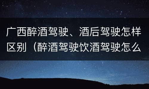广西醉酒驾驶、酒后驾驶怎样区别（醉酒驾驶饮酒驾驶怎么区别）