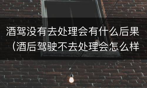 酒驾没有去处理会有什么后果（酒后驾驶不去处理会怎么样）