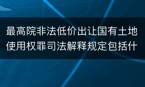 最高院非法低价出让国有土地使用权罪司法解释规定包括什么
