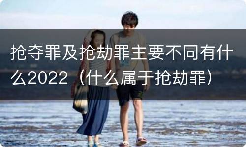抢夺罪及抢劫罪主要不同有什么2022（什么属于抢劫罪）
