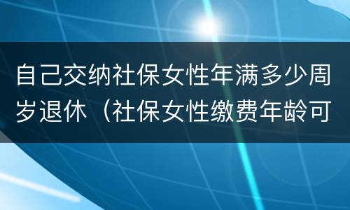 自己交纳社保女性年满多少周岁退休（社保女性缴费年龄可以缴到多少岁）