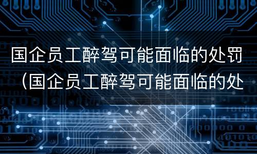 国企员工醉驾可能面临的处罚（国企员工醉驾可能面临的处罚规定）
