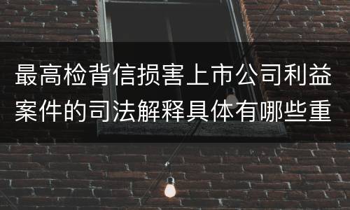 最高检背信损害上市公司利益案件的司法解释具体有哪些重要规定