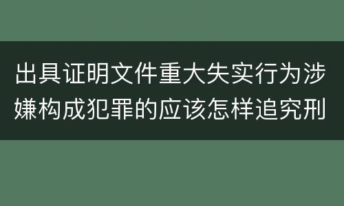 出具证明文件重大失实行为涉嫌构成犯罪的应该怎样追究刑事责任